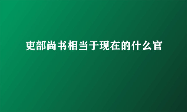 吏部尚书相当于现在的什么官