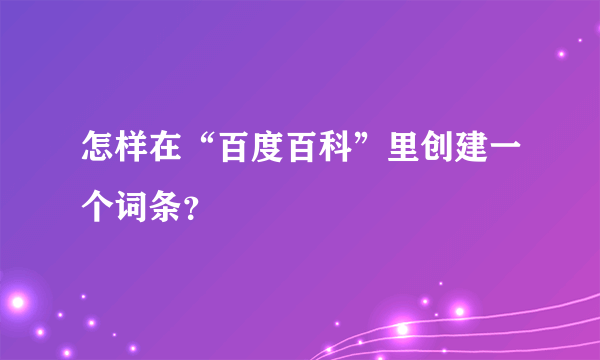 怎样在“百度百科”里创建一个词条？