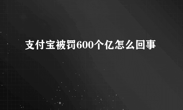 支付宝被罚600个亿怎么回事