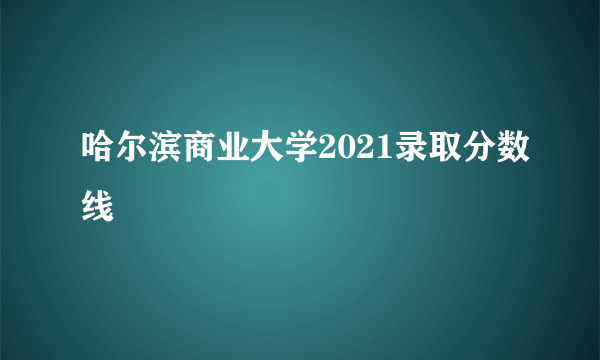 哈尔滨商业大学2021录取分数线