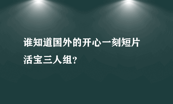 谁知道国外的开心一刻短片 活宝三人组？