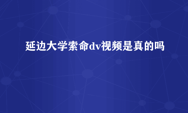 延边大学索命dv视频是真的吗