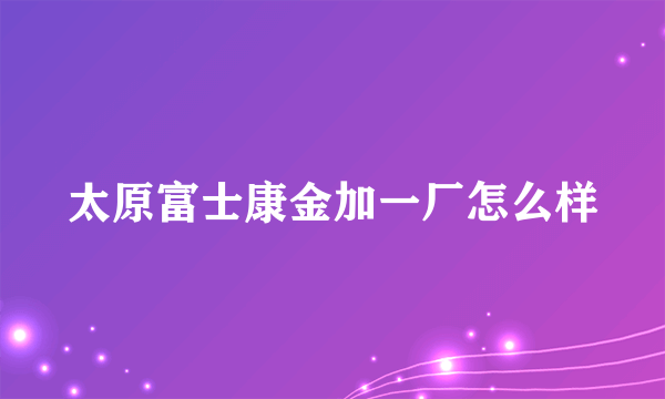 太原富士康金加一厂怎么样