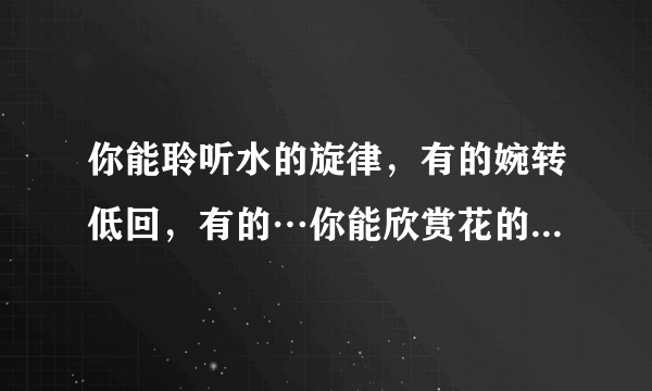 你能聆听水的旋律，有的婉转低回，有的…你能欣赏花的姿容，有的…有的灿烂盛开