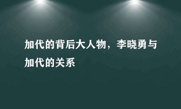 加代的背后大人物，李晓勇与加代的关系