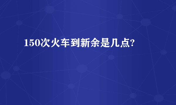 150次火车到新余是几点?