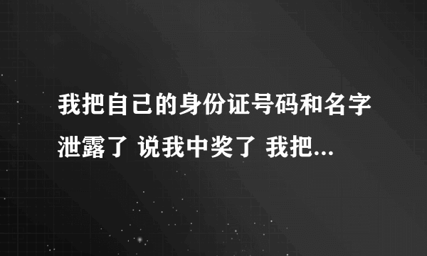 我把自己的身份证号码和名字泄露了 说我中奖了 我把信息填写了 他们