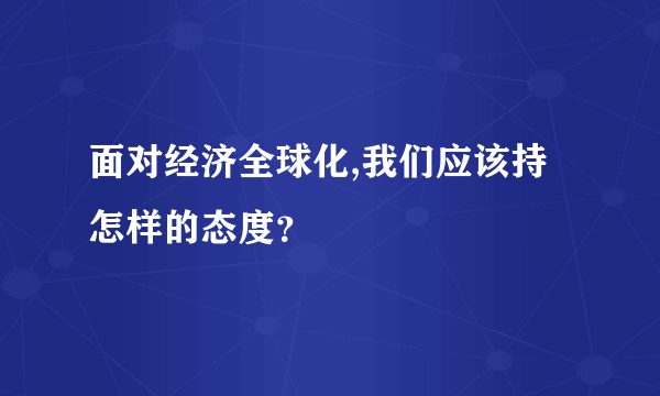 面对经济全球化,我们应该持怎样的态度？