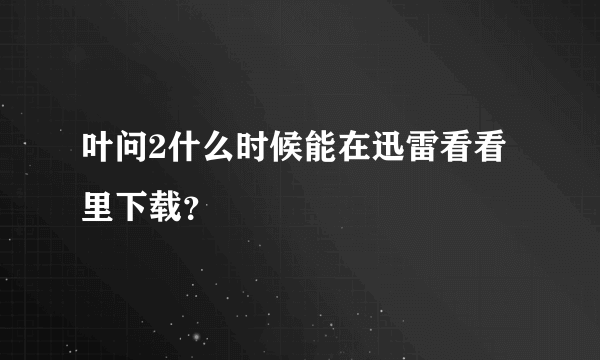 叶问2什么时候能在迅雷看看里下载？