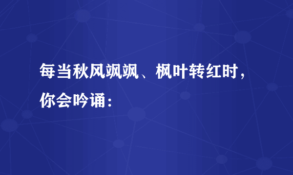 每当秋风飒飒、枫叶转红时，你会吟诵：