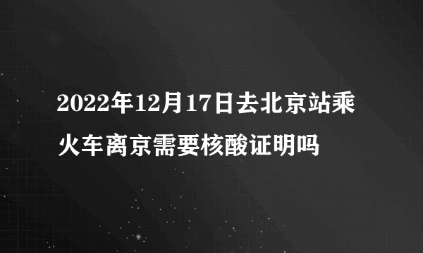 2022年12月17日去北京站乘火车离京需要核酸证明吗