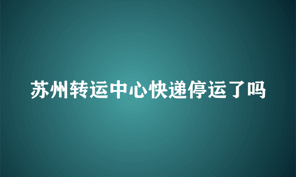 苏州转运中心快递停运了吗