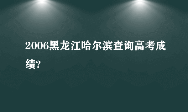 2006黑龙江哈尔滨查询高考成绩?