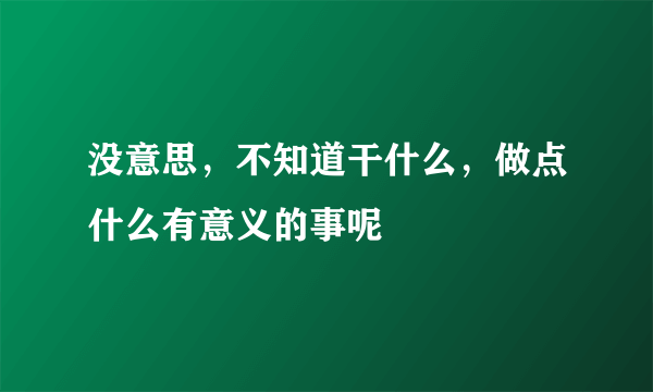 没意思，不知道干什么，做点什么有意义的事呢