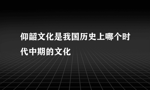 仰韶文化是我国历史上哪个时代中期的文化