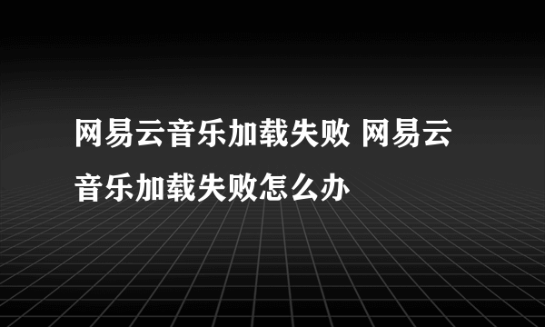 网易云音乐加载失败 网易云音乐加载失败怎么办