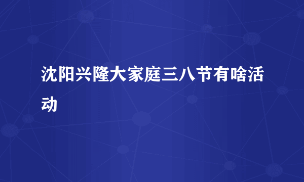 沈阳兴隆大家庭三八节有啥活动