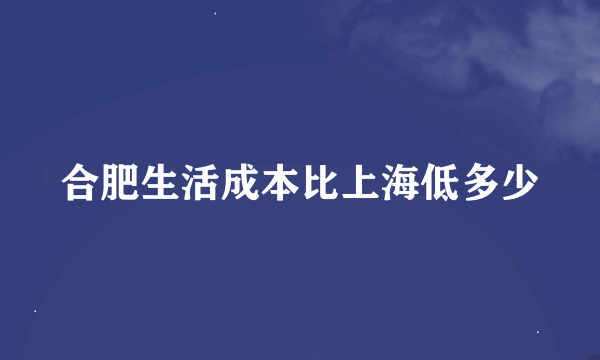 合肥生活成本比上海低多少