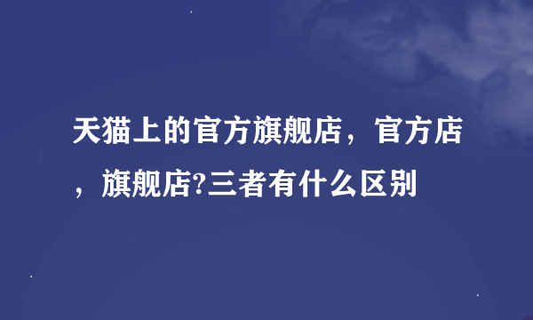 天猫上的官方旗舰店，官方店，旗舰店?三者有什么区别