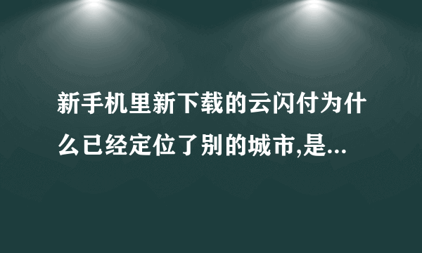 新手机里新下载的云闪付为什么已经定位了别的城市,是不是有人用过的？