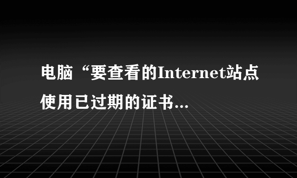 电脑“要查看的Internet站点使用已过期的证书或无效证书”是什么意思？