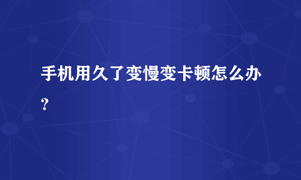 手机用久了变慢变卡顿怎么办？