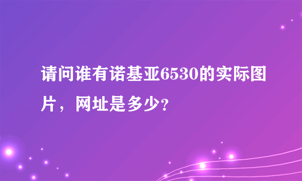 请问谁有诺基亚6530的实际图片，网址是多少？