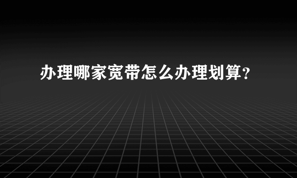 办理哪家宽带怎么办理划算？