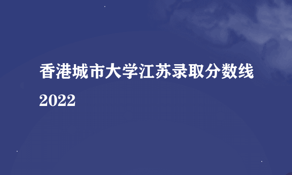 香港城市大学江苏录取分数线2022