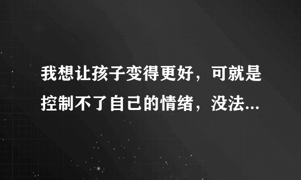 我想让孩子变得更好，可就是控制不了自己的情绪，没法与孩子好好交流怎么办？