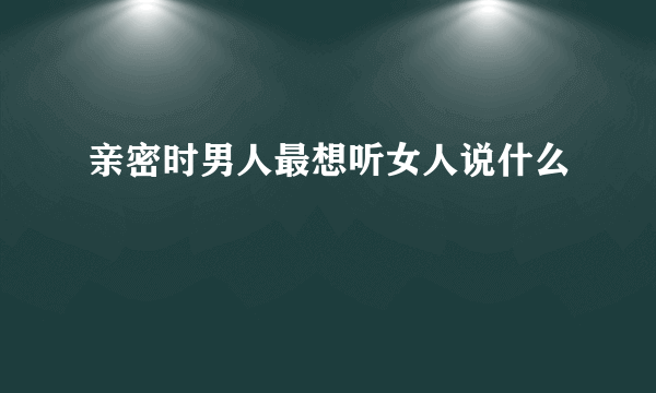 亲密时男人最想听女人说什么