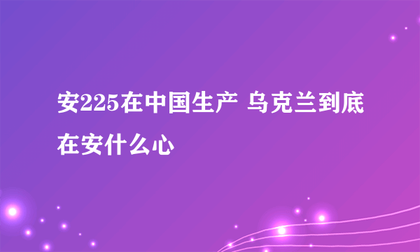 安225在中国生产 乌克兰到底在安什么心