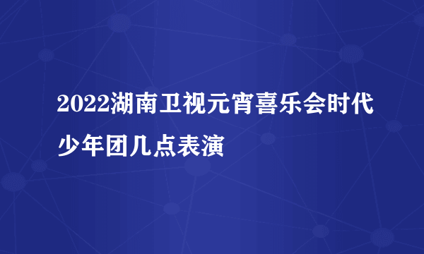 2022湖南卫视元宵喜乐会时代少年团几点表演