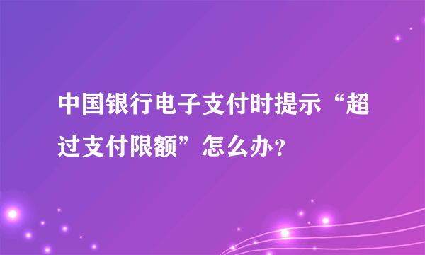 中国银行电子支付时提示“超过支付限额”怎么办？