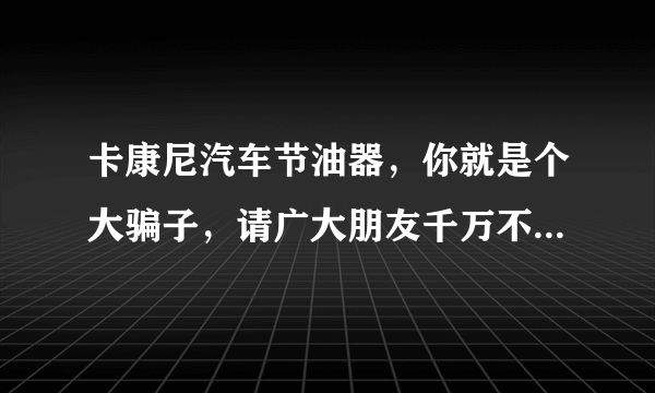 卡康尼汽车节油器，你就是个大骗子，请广大朋友千万不要上当。我以人格担保！他们就是个大骗子。