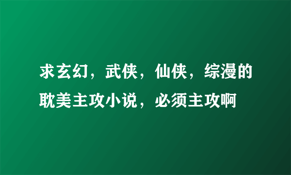 求玄幻，武侠，仙侠，综漫的耽美主攻小说，必须主攻啊