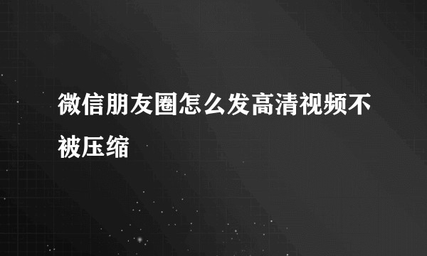 微信朋友圈怎么发高清视频不被压缩