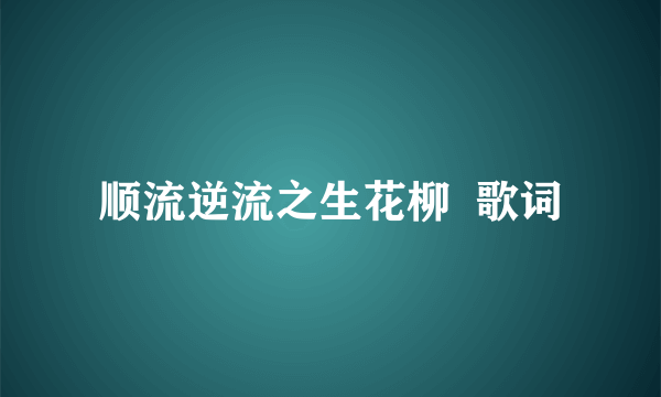 顺流逆流之生花柳  歌词