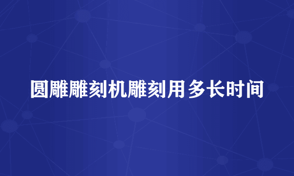 圆雕雕刻机雕刻用多长时间