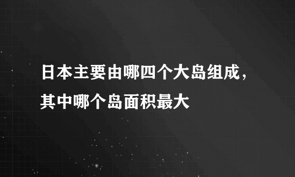 日本主要由哪四个大岛组成，其中哪个岛面积最大