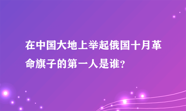 在中国大地上举起俄国十月革命旗子的第一人是谁？