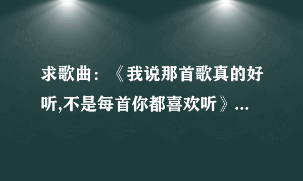 求歌曲：《我说那首歌真的好听,不是每首你都喜欢听》 是哪首歌里面的歌词？