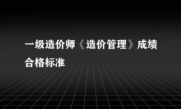 一级造价师《造价管理》成绩合格标准