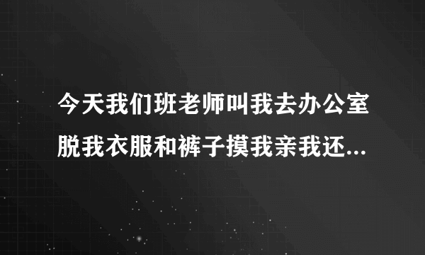 今天我们班老师叫我去办公室脱我衣服和裤子摸我亲我还亲我脚和咬我脚趾甲还拿两块钱给我让我不要和别人说