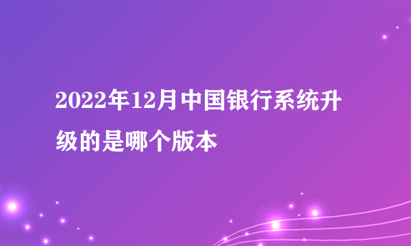 2022年12月中国银行系统升级的是哪个版本