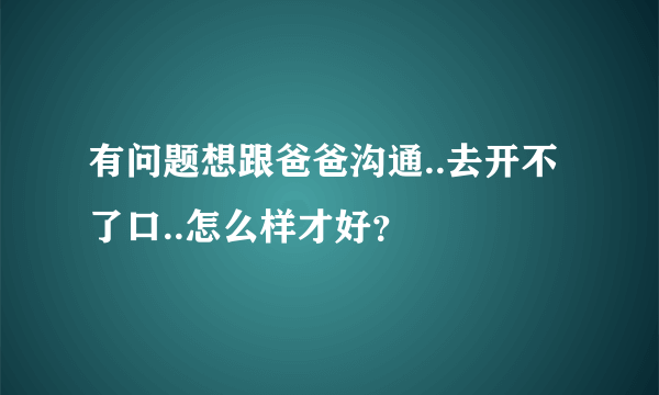 有问题想跟爸爸沟通..去开不了口..怎么样才好？