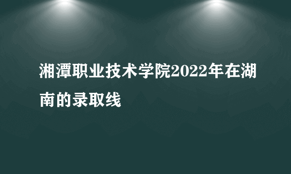 湘潭职业技术学院2022年在湖南的录取线