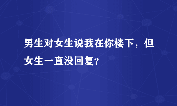 男生对女生说我在你楼下，但女生一直没回复？