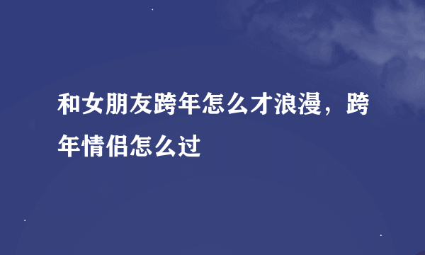 和女朋友跨年怎么才浪漫，跨年情侣怎么过