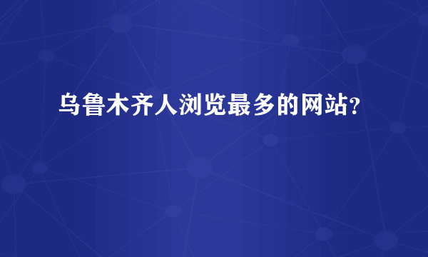 乌鲁木齐人浏览最多的网站？